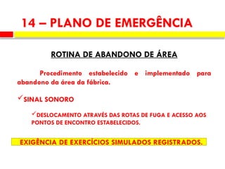 14 – PLANO DE EMERGÊNCIA
ROTINA DE ABANDONO DE ÁREA
Procedimento estabelecido e implementado para
abandono da área da fábrica.
SINAL SONORO
DESLOCAMENTO ATRAVÉS DAS ROTAS DE FUGA E ACESSO AOS
PONTOS DE ENCONTRO ESTABELECIDOS.
EXIGÊNCIA DE EXERCÍCIOS SIMULADOS REGISTRADOS.
 