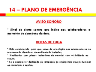 14 – PLANO DE EMERGÊNCIA
AVISO SONORO
• Sinal de alerta sonoro que indica aos colaboradores o
momento de abandono da área.
ROTAS DE FUGA
• Rota estabelecida para que serve de orientação aos colaboradores no
momento de abandono do ambiente de trabalho;
• Sinalizadas com placas indicativas de material com visibilidade no
escuro;
• Se a energia for desligada as lâmpadas de emergência devem iluminar
os corredores e saídas.
 