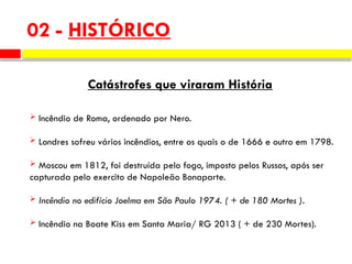 02 - HISTÓRICO
Catástrofes que viraram História
 Incêndio de Roma, ordenado por Nero.
 Londres sofreu vários incêndios, entre os quais o de 1666 e outro em 1798.
 Moscou em 1812, foi destruída pelo fogo, imposto pelos Russos, após ser
capturada pelo exercito de Napoleão Bonaparte.
 Incêndio no edifício Joelma em São Paulo 1974. ( + de 180 Mortes ).
 Incêndio na Boate Kiss em Santa Maria/ RG 2013 ( + de 230 Mortes).
 