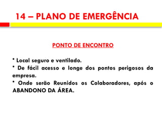 14 – PLANO DE EMERGÊNCIA
PONTO DE ENCONTRO
• Local seguro e ventilado.
• De fácil acesso e longe dos pontos perigosos da
empresa.
• Onde serão Reunidos os Colaboradores, após o
ABANDONO DA ÁREA.
 