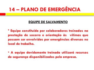 EQUIPE DE SALVAMENTO
• Equipe constituída por colaboradores treinados na
prestação de socorro e orientação às vítimas que
possam ser envolvidas por emergências diversas no
local de trabalho.
• A equipe devidamente treinada utilizará recursos
de segurança disponibilizados pela empresa.
14 – PLANO DE EMERGÊNCIA
 