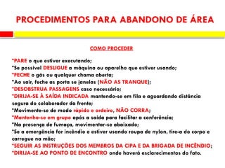 •PARE o que estiver executando;
•Se possível DESLIGUE a máquina ou aparelho que estiver usando;
•FECHE o gás ou qualquer chama aberta;
•Ao sair, feche as porta se janelas (NÃO AS TRANQUE);
•DESOBSTRUA PASSAGENS caso necessário;
•DIRIJA-SE À SAÍDA INDICADA mantendo-se em fila e aguardando distância
segura do colaborador da frente;
•Movimente-se de modo rápido e ordeiro, NÃO CORRA;
•Mantenha-se em grupo após a saída para facilitar a conferência;
•Na presença de fumaça, movimentar-se abaixado;
•Se a emergência for incêndio e estiver usando roupa de nylon, tire-a do corpo e
carregue na mão;
•SEGUIR AS INSTRUÇÕES DOS MEMBROS DA CIPA E DA BRIGADA DE INCÊNDIO;
•DIRIJA-SE AO PONTO DE ENCONTRO onde haverá esclarecimentos do fato.
PROCEDIMENTOS PARA ABANDONO DE ÁREA
COMO PROCEDER
 