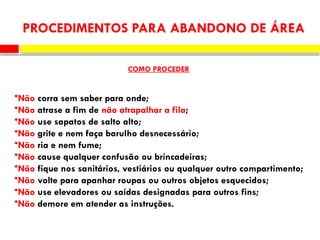 •Não corra sem saber para onde;
•Não atrase a fim de não atrapalhar a fila;
•Não use sapatos de salto alto;
•Não grite e nem faça barulho desnecessário;
•Não ria e nem fume;
•Não cause qualquer confusão ou brincadeiras;
•Não fique nos sanitários, vestiários ou qualquer outro compartimento;
•Não volte para apanhar roupas ou outros objetos esquecidos;
•Não use elevadores ou saídas designadas para outros fins;
•Não demore em atender as instruções.
PROCEDIMENTOS PARA ABANDONO DE ÁREA
COMO PROCEDER
 