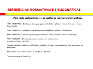• NBR 13434:1995 – Sinalização de segurança contra incêndio e pânico – Formas, dimensões e cores –
Padronização.
• NBR 13435:1995 – Sinalização de segurança contra incêndio e pânico – Procedimento
• NBR 13437:1995 – Símbolos gráficos para sinalização contra incêndio e pânico – Simbologia
• NBR 7500:2000 – Símbolos de risco e manuseio para o transporte e
armazenamento de materiais.
• Projeto de Norma ABNT 24:204.02-003 – jul:1999 – Produtos fotoluminescentes para sinalização de
emergência.
• Manual da Brigada de Incêndios de São Paulo – SP, 2008.
•Imagens meramente ilustrativas.
REFERÊNCIAS NORMATIVAS E BIBLIOGRÁFICAS
Para mais esclarecimentos, consultar as seguintes bibliografias:
 