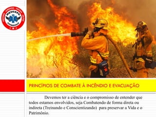 Devemos ter a ciência e o compromisso de entender que
todos estamos envolvidos, seja Combatendo de forma direta ou
indireta (Treinando e Conscientizando) para preservar a Vida e o
Patrimônio.
PRINCÍPIOS DE COMBATE À INCÊNDIO E EVACUAÇÃO
 