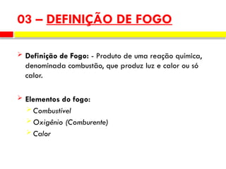 03 – DEFINIÇÃO DE FOGO
 Definição de Fogo: - Produto de uma reação química,
denominada combustão, que produz luz e calor ou só
calor.
 Elementos do fogo:
 Combustível
 Oxigênio (Comburente)
 Calor
 