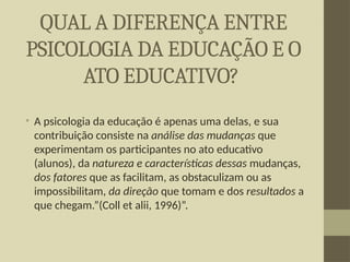 QUAL A DIFERENÇA ENTRE
PSICOLOGIA DA EDUCAÇÃO E O
ATO EDUCATIVO?
• A psicologia da educação é apenas uma delas, e sua
contribuição consiste na análise das mudanças que
experimentam os participantes no ato educativo
(alunos), da natureza e características dessas mudanças,
dos fatores que as facilitam, as obstaculizam ou as
impossibilitam, da direção que tomam e dos resultados a
que chegam.”(Coll et alii, 1996)”.
 