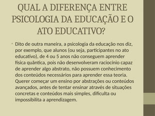 QUAL A DIFERENÇA ENTRE
PSICOLOGIA DA EDUCAÇÃO E O
ATO EDUCATIVO?
• Dito de outra maneira, a psicologia da educação nos diz,
por exemplo, que alunos (ou seja, participantes no ato
educativo), de 4 ou 5 anos não conseguem aprender
física quântica, pois não desenvolveram raciocínio capaz
de aprender algo abstrato, não possuem conhecimento
dos conteúdos necessários para aprender essa teoria.
Querer começar um ensino por abstrações ou conteúdos
avançados, antes de tentar ensinar através de situações
concretas e conteúdos mais simples, dificulta ou
impossibilita a aprendizagem.
 