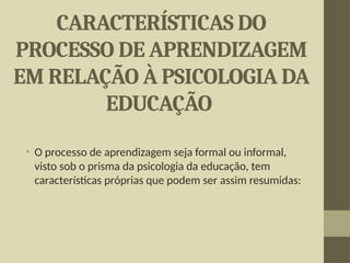 CARACTERÍSTICAS DO
PROCESSO DE APRENDIZAGEM
EM RELAÇÃO À PSICOLOGIA DA
EDUCAÇÃO
• O processo de aprendizagem seja formal ou informal,
visto sob o prisma da psicologia da educação, tem
características próprias que podem ser assim resumidas:
 