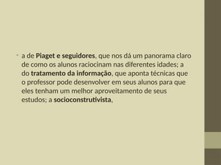 • a de Piaget e seguidores, que nos dá um panorama claro
de como os alunos raciocinam nas diferentes idades; a
do tratamento da informação, que aponta técnicas que
o professor pode desenvolver em seus alunos para que
eles tenham um melhor aproveitamento de seus
estudos; a socioconstrutivista,
 