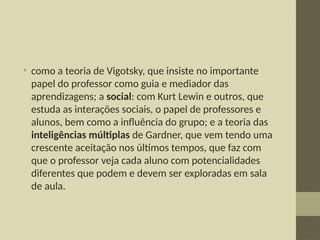 • como a teoria de Vigotsky, que insiste no importante
papel do professor como guia e mediador das
aprendizagens; a social: com Kurt Lewin e outros, que
estuda as interações sociais, o papel de professores e
alunos, bem como a influência do grupo; e a teoria das
inteligências múltiplas de Gardner, que vem tendo uma
crescente aceitação nos últimos tempos, que faz com
que o professor veja cada aluno com potencialidades
diferentes que podem e devem ser exploradas em sala
de aula.
 