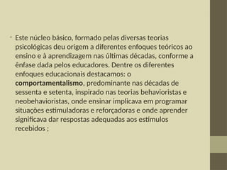 • Este núcleo básico, formado pelas diversas teorias
psicológicas deu origem a diferentes enfoques teóricos ao
ensino e à aprendizagem nas últimas décadas, conforme a
ênfase dada pelos educadores. Dentre os diferentes
enfoques educacionais destacamos: o
comportamentalismo, predominante nas décadas de
sessenta e setenta, inspirado nas teorias behavioristas e
neobehavioristas, onde ensinar implicava em programar
situações estimuladoras e reforçadoras e onde aprender
significava dar respostas adequadas aos estímulos
recebidos ;
 