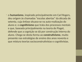 • o humanismo, inspirado principalmente em Carl Rogers,
deu origem às chamadas “escolas abertas” da década de
setenta, cuja ênfase situava-se na auto-realização do
aluno e; o cognitivismo que trata dos processos mentais
e que, baseada principalmente na teoria de Piaget,
defende que a cognição se dá por construção interna do
aluno. Chega-se desta forma ao construtivismo, muito
presente nas estratégias de ensino dos anos noventa e
que mistura teorias socioconstrutivistas e cognitivistas.
 