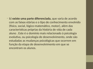 • b) existe uma parte diferenciada, que varia de acordo
com as faixas etárias e o tipo de conhecimento envolvido
(físico, social, lógico-matemático, motor), além das
características próprias da história de vida de cada
aluno . Este é o domínio mais relacionado à psicologia
evolutiva, ou psicologia de desenvolvimento, onde são
estudadas as mudanças psicológicas que ocorrem em
função da etapa de desenvolvimento em que se
encontram os alunos.
 