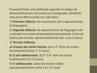 • É possível fazer uma distinção segundo as etapas de
desenvolvimento e de ensino já consagradas, dividindo
esta parte diferenciada em sete fases:
• 1) Primeira infância: do nascimento até o aparecimento
da linguagem;
• 2) Segunda infância: do aparecimento da linguagem até
a entrada no ensino fundamental (corresponde à fase do
ensino pré-escolar, aproximadamente dos 2 aos 6 anos);
• 3) Terceira infância:
• a) Criança das séries iniciais: até a 4ª série do ensino
fundamental (entre 7-11 anos)
• b) O pré-adolescente: da 5ª à 8ª série do ensino
fundamental (11-13 anos)
• 4) O adolescente: aluno do ensino médio
(aproximadamente entre 13 e 17 anos)
 