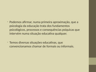 • Podemos afirmar, numa primeira aproximação, que a
psicologia da educação trata dos fundamentos
psicológicos, processos e consequências psíquicas que
intervém numa situação educativa qualquer.
• Temos diversas situações educativas, que
convencionamos chamar de formais ou informais.
 