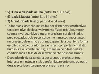 • 5) O início da idade adulta (entre 18 e 30 anos)
• 6) Idade Madura (entre 31 e 54 anos)
• 7) A maturidade final (a partir dos 54 anos)
• Todas essas fases são marcadas por diferenças significativas
tanto em nível de desenvolvimento físico, psíquico, motor
como a nível cognitivo e social e precisam ser dominadas
pelo educador, pois se constituem em marcos importantes
no processo de ensino e aprendizagem. Seja qual for a forma
escolhida pelo educador para ensinar (comportamentalista,
humanista ou construtivista), a maneira de o fazer estará
condicionada à fase de desenvolvimento dos seus alunos.
• Dependendo da faixa etária dos alunos o professor terá
interesse em estudar mais aprofundadamente uma ou outra
dessas sete fases para poder planejar o ensino.
 