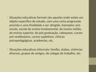 • Situações educativas formais são aquelas onde existe um
objeto específico de estudo, com uma certa progressão
prevista e uma finalidade a ser atingida. Exemplos: pré-
escola, escola de ensino fundamental, de ensino médio,
de ensino superior, de pós-graduação, catequese, cursos
pré-vestibulares, cursos supletivos, clínicas
psicopedagógicas, academias, etc.
• Situações educativas informais: família, clubes, vivências
diversas, grupos de amigos, de colegas de trabalho, etc.
 
