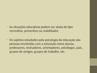 • As situações educativas podem ser ainda de tipo
recreativo, preventivo ou reabilitador.
• Os sujeitos estudados pela psicologia da educação são
pessoas envolvidas com a educação como alunos,
professores, treinadores, orientadores, psicólogos, pais,
grupos de amigos, grupos de trabalho, etc.
 