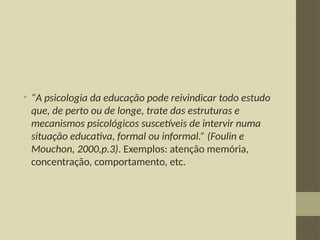 • “A psicologia da educação pode reivindicar todo estudo
que, de perto ou de longe, trate das estruturas e
mecanismos psicológicos suscetíveis de intervir numa
situação educativa, formal ou informal.” (Foulin e
Mouchon, 2000,p.3). Exemplos: atenção memória,
concentração, comportamento, etc.
 