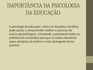 IMPORTÂNCIA DA PSICOLOGIA
DA EDUCAÇÃO
• A psicologia da educação, como um disciplina científica,
pode ajudar a compreender melhor o processo de
ensino-aprendizagem, orientando, sustentando todos os
profissionais envolvidos para que as metas educativas
sejam atingidas da melhor e mais abrangente forma
possível.
 