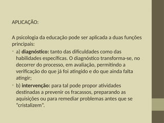 APLICAÇÃO:
A psicologia da educação pode ser aplicada a duas funções
principais:
• a) diagnóstico: tanto das dificuldades como das
habilidades específicas. O diagnóstico transforma-se, no
decorrer do processo, em avaliação, permitindo a
verificação do que já foi atingido e do que ainda falta
atingir;
• b) intervenção: para tal pode propor atividades
destinadas a prevenir os fracassos, preparando as
aquisições ou para remediar problemas antes que se
“cristalizem”.
 