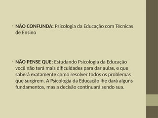 • NÃO CONFUNDA: Psicologia da Educação com Técnicas
de Ensino
• NÃO PENSE QUE: Estudando Psicologia da Educação
você não terá mais dificuldades para dar aulas, e que
saberá exatamente como resolver todos os problemas
que surgirem. A Psicologia da Educação lhe dará alguns
fundamentos, mas a decisão continuará sendo sua.
 