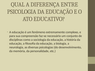 QUAL A DIFERENÇA ENTRE
PSICOLOGIA DA EDUCAÇÃO E O
ATO EDUCATIVO?
• A educação é um fenômeno extremamente complexo, e
para sua compreensão faz-se necessário um conjunto de
disciplinas como a sociologia da educação, a história da
educação, a filosofia da educação, a biologia, a
neurologia, as diversas psicologias (do desenvolvimento,
da memória, da personalidade, etc.)
 
