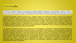 Conclusão
A utilização do software Geogebra na construção de sólidos geométricos proporciona uma abordagem inovadora e eficaz no
ensino e aprendizado da geometria tridimensional. Este estudo explorou as vantagens e benefícios dessa ferramenta poderosa,
demonstrando como ela pode enriquecer a compreensão dos alunos sobre os conceitos relacionados aos sólidos geométricos.
Ao longo deste trabalho, pudemos observar que o Geogebra oferece uma plataforma interativa e intuitiva, que permite aos
estudantes visualizar, manipular e explorar diferentes sólidos geométricos em um ambiente virtual. Isso não apenas estimula o
interesse dos alunos, mas também facilita a compreensão dos princípios subjacentes à geometria espacial. Além disso, o
software oferece recursos para análise detalhada das propriedades dos sólidos, como cálculo de áreas, volumes e relações entre
suas partes, tornando o processo de aprendizado mais envolvente e completo. Através deste estudo, também identificamos que
a utilização do Geogebra promove a colaboração entre os alunos, permitindo que trabalhem juntos na construção e exploração
de sólidos geométricos complexos. Isso promove o desenvolvimento de habilidades sociais e a troca de conhecimento, criando
um ambiente de aprendizado mais dinâmico e participativo.
No entanto, é importante reconhecer que a eficácia do uso do Geogebra na construção de sólidos geométricos depende da
adequada integração da tecnologia no processo de ensino. Os educadores desempenham um papel fundamental na orientação
dos alunos para explorar plenamente os recursos oferecidos pelo software e para compreender as implicações geométricas das
construções realizadas. Além disso, é essencial considerar as limitações do software e complementar sua utilização com outras
abordagens pedagógicas para garantir uma compreensão sólida e abrangente dos conceitos geométricos. Em suma, este estudo
destaca o potencial do software Geogebra como uma ferramenta valiosa no ensino de sólidos geométricos. Sua capacidade de
tornar abstratos conceitos tridimensionais em representações visuais e interativas pode aumentar significativamente o
engajamento dos alunos e aprofundar sua compreensão. No entanto, para maximizar os benefícios, é fundamental que
educadores estejam preparados para orientar os alunos em sua exploração e utilização do software, promovendo assim uma
aprendizagem mais eficaz e significativa.
 
