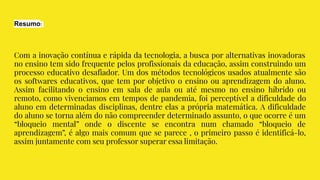 Resumo:
Com a inovação contínua e rápida da tecnologia, a busca por alternativas inovadoras
no ensino tem sido frequente pelos profissionais da educação, assim construindo um
processo educativo desafiador. Um dos métodos tecnológicos usados atualmente são
os softwares educativos, que tem por objetivo o ensino ou aprendizagem do aluno.
Assim facilitando o ensino em sala de aula ou até mesmo no ensino híbrido ou
remoto, como vivenciamos em tempos de pandemia, foi perceptível a dificuldade do
aluno em determinadas disciplinas, dentre elas a própria matemática. A dificuldade
do aluno se torna além do não compreender determinado assunto, o que ocorre é um
“bloqueio mental” onde o discente se encontra num chamado “bloqueio de
aprendizagem”, é algo mais comum que se parece , o primeiro passo é identificá-lo,
assim juntamente com seu professor superar essa limitação.
 