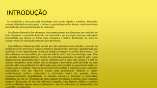 INTRODUÇÃO
Na atualidade a inovação pela tecnologia vem sendo rápida e contínua, buscando
sempre alternativas novas para o ensino e aprendizagem dos alunos, uma busca mais
intensificada pelos profissionais da educação.
Essa busca intensiva dos docentes visa proporcionar aos discentes um conforto na
hora de passar o conteúdo desejado, na matemática por exemplo, toda aprendizagem
transmitida aos alunos se torna mais dinâmica e lúdica, facilitando na hora da
compreensão do conteúdo proposto pelo professor.
Especialistas relatam que isto ocorre por não saberem como estudar, a missão do
professor nesse processo é trazer o contexto histórico do conteúdo e plataformas que
auxiliam no seu aprendizado de forma simples. Portanto a escolha desse tema “Uso
dos softwares na matemática, no contexto sala de aula”, será um destaque específico
do uso das tecnologias digitais, dentro de conteúdos passados em sala de aula, como
trigonometria, geometria entre outros. Sabendo que a parte das exatas é a vilã de
muitos estudantes, onde muitos não se adequam e entendem, pelo fato dela ser uma
ciência tida como ambiente das abstrações que contextualiza os aspectos formais e se
rompe com a realidade. Através desses fatos irei mostrar e comprovar que softwares
matemáticos têm por objetivo causar uma permutação didática e trazer
conhecimento prático, induzindo o raciocínio lógico do próprio aluno,
consequentemente simplificando os cálculos mentais e trazendo a criatividade
ilustrativa no ato de resolução de uma solução-problema. Contudo, será realizado
algumas ilustrações do uso do software Geogebra, com figuras sólidas e também
serão analisados alguns autores relatando o uso de softwares na matemática, em
específico na educação.
 