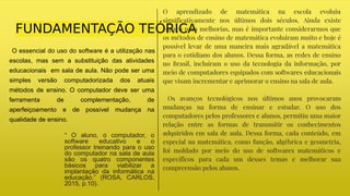 FUNDAMENTAÇÃO TEÓRICA
O essencial do uso do software é a utilização nas
escolas, mas sem a substituição das atividades
educacionais em sala de aula. Não pode ser uma
simples versão computadorizada dos atuais
métodos de ensino. O computador deve ser uma
ferramenta de complementação, de
aperfeiçoamento e de possível mudança na
qualidade de ensino.
“ O aluno, o computador, o
software educativo e o
professor treinando para o uso
do computador na sala de aula
são os quatro componentes
básicos para viabilizar a
implantação da informática na
educação.” (ROSA, CARLOS,
2015, p.10).
O aprendizado de matemática na escola evoluiu
significativamente nos últimos dois séculos. Ainda existe
espaço para melhorias, mas é importante considerarmos que
os métodos de ensino de matemática evoluíram muito e hoje é
possível levar de uma maneira mais agradável a matemática
para o cotidiano dos alunos. Dessa forma, as redes de ensino
no Brasil, incluíram o uso da tecnologia da informação, por
meio de computadores equipados com softwares educacionais
que visam incrementar e aprimorar o ensino na sala de aula.
Os avanços tecnológicos nos últimos anos provocaram
mudanças na forma de ensinar e estudar. O uso dos
computadores pelos professores e alunos, permitiu uma maior
relação entre as formas de transmitir os conhecimentos
adquiridos em sala de aula. Dessa forma, cada conteúdo, em
especial na matemática, como função, algébrica e geometria,
foi moldado por meio do uso de softwares matemáticos e
específicos para cada um desses temas e melhorar sua
compreensão pelos alunos.
 