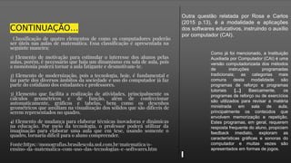 CONTINUAÇÃO…
Classificação de quatro elementos de como os computadores poderão
ser úteis nas aulas de matemática. Essa classificação é apresentada na
seguinte maneira:
1) Elemento de motivação para estimular o interesse dos alunos pelas
aulas, porém, é necessário que haja um dinamismo em sala de aula, pois
a monotonia poderá tornar a aula fatigante e desmotivam-te.
2) Elemento de modernização, pois a tecnologia, hoje, é fundamental e
faz parte dos diversos âmbitos da sociedade e uso do computador já faz
parte do cotidiano dos estudantes e professores.
3) Elemento que facilita a realização de atividades, principalmente os
cálculos geométricos e de função, além de confeccionar
automaticamente, gráficos e tabelas, bem como os desenhos
geométricos que auxiliam na visualização dos sólidos que são difíceis de
serem representados no quadro.
4) Elemento de mudança para elaborar técnicas inovadoras e dinâmicas
na educação. Por meio da tecnologia, o professor poderá utilizar da
imaginação para elaborar uma aula que em tese, usando somente o
quadro, tornaria difícil para o aluno compreender.
Fonte:https://monografias.brasilescola.uol.com.br/matematica/o-
ensino-da-matematica-com-uso-das-tecnologias-e-softwares.htm
Outra questão relatada por Rosa e Carlos
(2015 p.13), é a modalidade e aplicações
dos softwares educativos, instruindo o auxílio
por computador (CAI).
Como já foi mencionado, a Instituição
Auxiliada por Computador (CAI) é uma
versão computadorizada dos métodos
de instruções programadas
tradicionais; as categorias mais
comuns desta modalidade são
programas de reforço e programas
tutoriais [...] Basicamente, os
programas de reforço ou de exercícios
são utilizados para revisar a matéria
ministrada em sala de aula,
principalmente os conteúdos que
envolvem memorização e repetição.
Estes programas, em geral, requerem
resposta frequente do aluno, propiciam
feedback imediato, exploram as
características gráficas e sonoras do
computador e muitas vezes são
apresentados em formas de jogos.
 