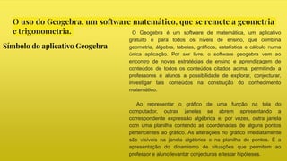 O uso do Geogebra, um software matemático, que se remete a geometria
e trigonometria.
Símbolo do aplicativo Geogebra
O Geogebra é um software de matemática, um aplicativo
gratuito e para todos os níveis de ensino, que combina
geometria, álgebra, tabelas, gráficos, estatística e cálculo numa
única aplicação. Por ser livre, o software geogebra vem ao
encontro de novas estratégias de ensino e aprendizagem de
conteúdos de todos os conteúdos citados acima, permitindo a
professores e alunos a possibilidade de explorar, conjecturar,
investigar tais conteúdos na construção do conhecimento
matemático.
Ao representar o gráfico de uma função na tela do
computador, outras janelas se abrem apresentando a
correspondente expressão algébrica e, por vezes, outra janela
com uma planilha contendo as coordenadas de alguns pontos
pertencentes ao gráfico. As alterações no gráfico imediatamente
são visíveis na janela algébrica e na planilha de pontos. É a
apresentação do dinamismo de situações que permitem ao
professor e aluno levantar conjecturas e testar hipóteses.
 