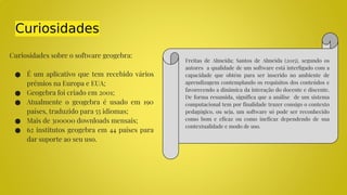 Curiosidades
Curiosidades sobre o software geogebra:
● É um aplicativo que tem recebido vários
prêmios na Europa e EUA;
● Geogebra foi criado em 2001;
● Atualmente o geogebra é usado em 190
países, traduzido para 55 idiomas;
● Mais de 300000 downloads mensais;
● 62 institutos geogebra em 44 países para
dar suporte ao seu uso.
Freitas de Almeida; Santos de Almeida (2015), segundo os
autores a qualidade de um software está interligado com a
capacidade que obtém para ser inserido no ambiente de
aprendizagem contemplando os requisitos dos conteúdos e
favorecendo a dinâmica da interação do docente e discente.
De forma resumida, significa que a análise de um sistema
computacional tem por finalidade trazer consigo o contexto
pedagógico, ou seja, um software só pode ser reconhecido
como bom e eficaz ou como ineficaz dependendo de sua
contextualidade e modo de uso.
 