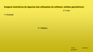 Imagens ilustrativas de algumas das utilizações do software, sólidos geométricos:
1º: Pirâmide
2º: Cone
3º: Cilindro
Fonte: aplicativo
geogebra
 