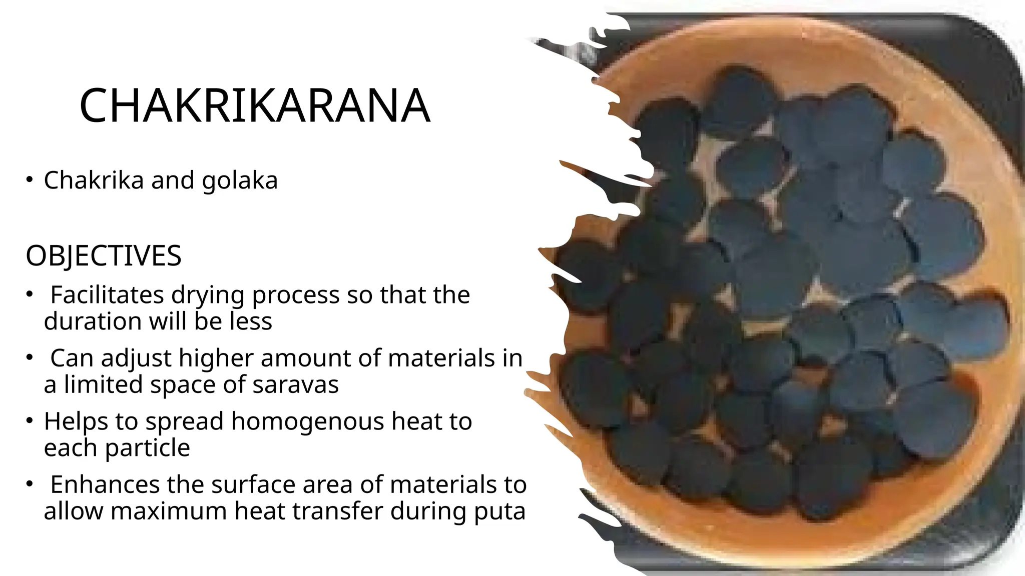 CHAKRIKARANA
• Chakrika and golaka
OBJECTIVES
• Facilitates drying process so that the
duration will be less
• Can adjust higher amount of materials in
a limited space of saravas
• Helps to spread homogenous heat to
each particle
• Enhances the surface area of materials to
allow maximum heat transfer during puta
 