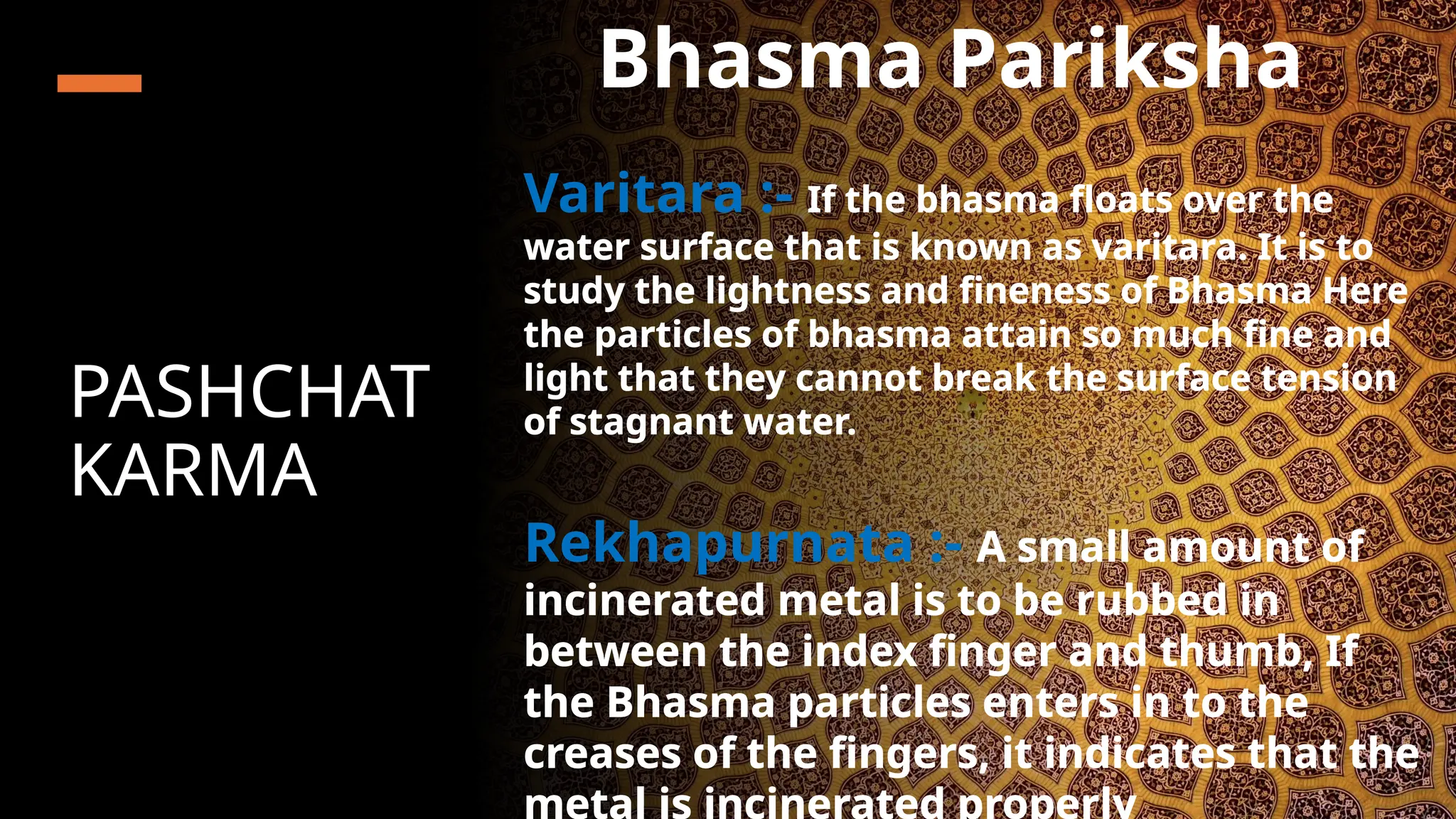 PASHCHAT
KARMA
Bhasma Pariksha
Varitara :- If the bhasma floats over the
water surface that is known as varitara. It is to
study the lightness and fineness of Bhasma Here
the particles of bhasma attain so much fine and
light that they cannot break the surface tension
of stagnant water.
Rekhapurnata :- A small amount of
incinerated metal is to be rubbed in
between the index finger and thumb, If
the Bhasma particles enters in to the
creases of the fingers, it indicates that the
metal is incinerated properly
 