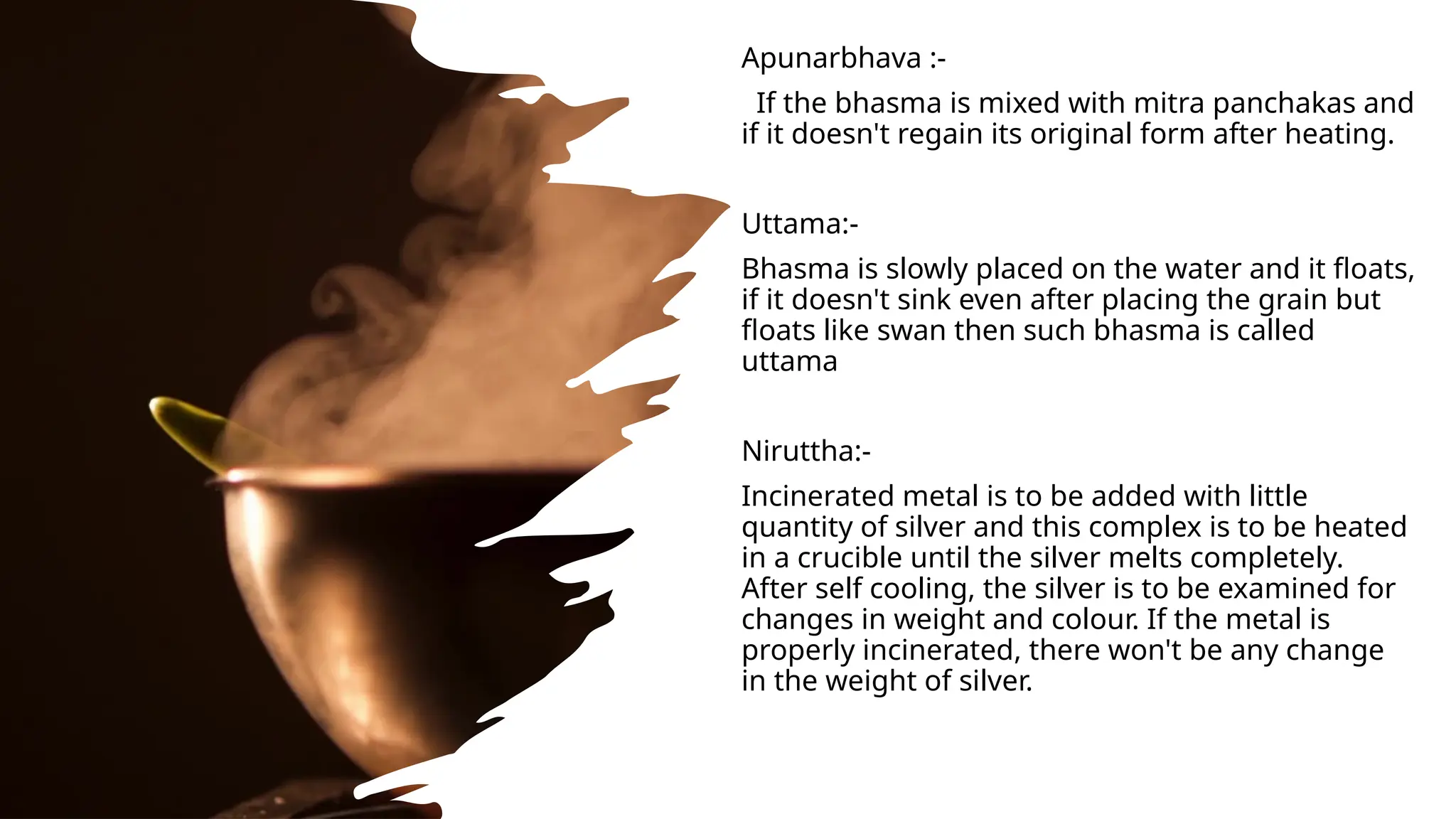 Apunarbhava :-
If the bhasma is mixed with mitra panchakas and
if it doesn't regain its original form after heating.
Uttama:-
Bhasma is slowly placed on the water and it floats,
if it doesn't sink even after placing the grain but
floats like swan then such bhasma is called
uttama
Niruttha:-
Incinerated metal is to be added with little
quantity of silver and this complex is to be heated
in a crucible until the silver melts completely.
After self cooling, the silver is to be examined for
changes in weight and colour. If the metal is
properly incinerated, there won't be any change
in the weight of silver.
 