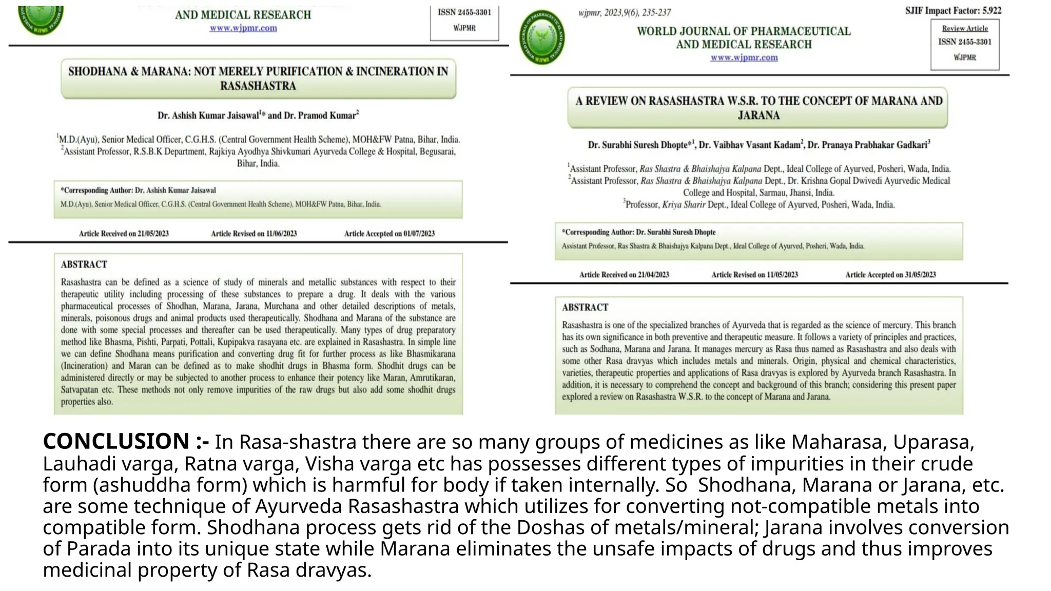 CONCLUSION :- In Rasa-shastra there are so many groups of medicines as like Maharasa, Uparasa,
Lauhadi varga, Ratna varga, Visha varga etc has possesses different types of impurities in their crude
form (ashuddha form) which is harmful for body if taken internally. So Shodhana, Marana or Jarana, etc.
are some technique of Ayurveda Rasashastra which utilizes for converting not-compatible metals into
compatible form. Shodhana process gets rid of the Doshas of metals/mineral; Jarana involves conversion
of Parada into its unique state while Marana eliminates the unsafe impacts of drugs and thus improves
medicinal property of Rasa dravyas.
 