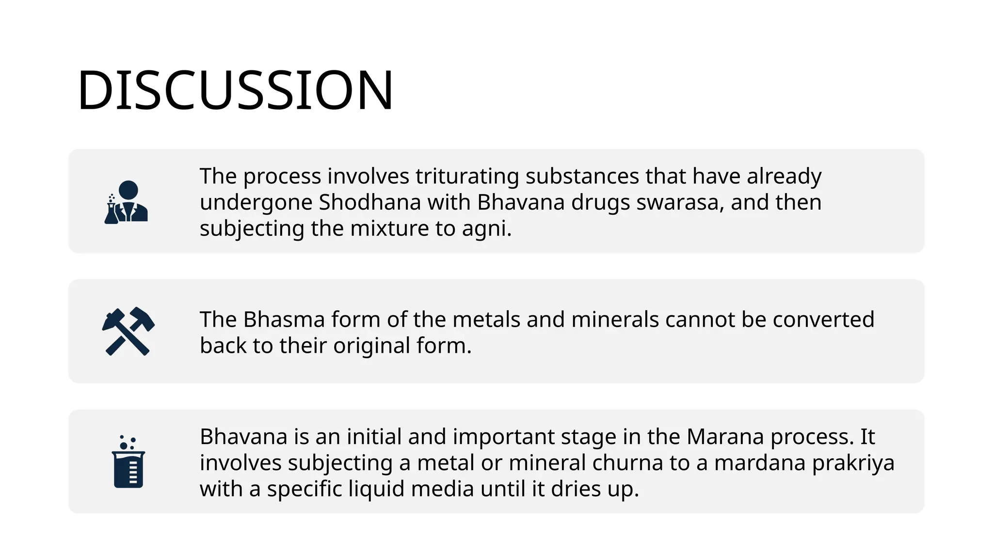 DISCUSSION
The process involves triturating substances that have already
undergone Shodhana with Bhavana drugs swarasa, and then
subjecting the mixture to agni.
The Bhasma form of the metals and minerals cannot be converted
back to their original form.
Bhavana is an initial and important stage in the Marana process. It
involves subjecting a metal or mineral churna to a mardana prakriya
with a specific liquid media until it dries up.
 