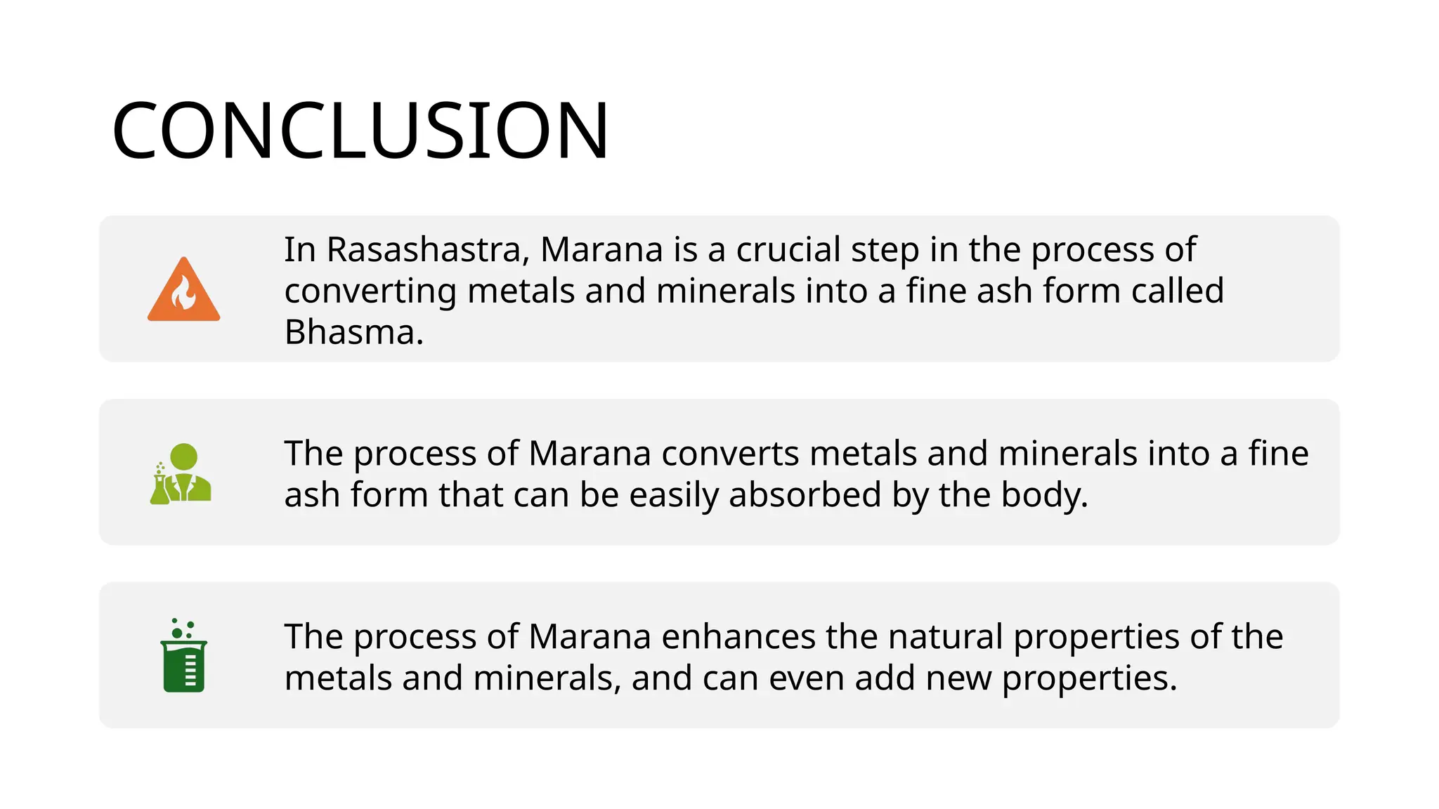 CONCLUSION
In Rasashastra, Marana is a crucial step in the process of
converting metals and minerals into a fine ash form called
Bhasma.
The process of Marana converts metals and minerals into a fine
ash form that can be easily absorbed by the body.
The process of Marana enhances the natural properties of the
metals and minerals, and can even add new properties.
 