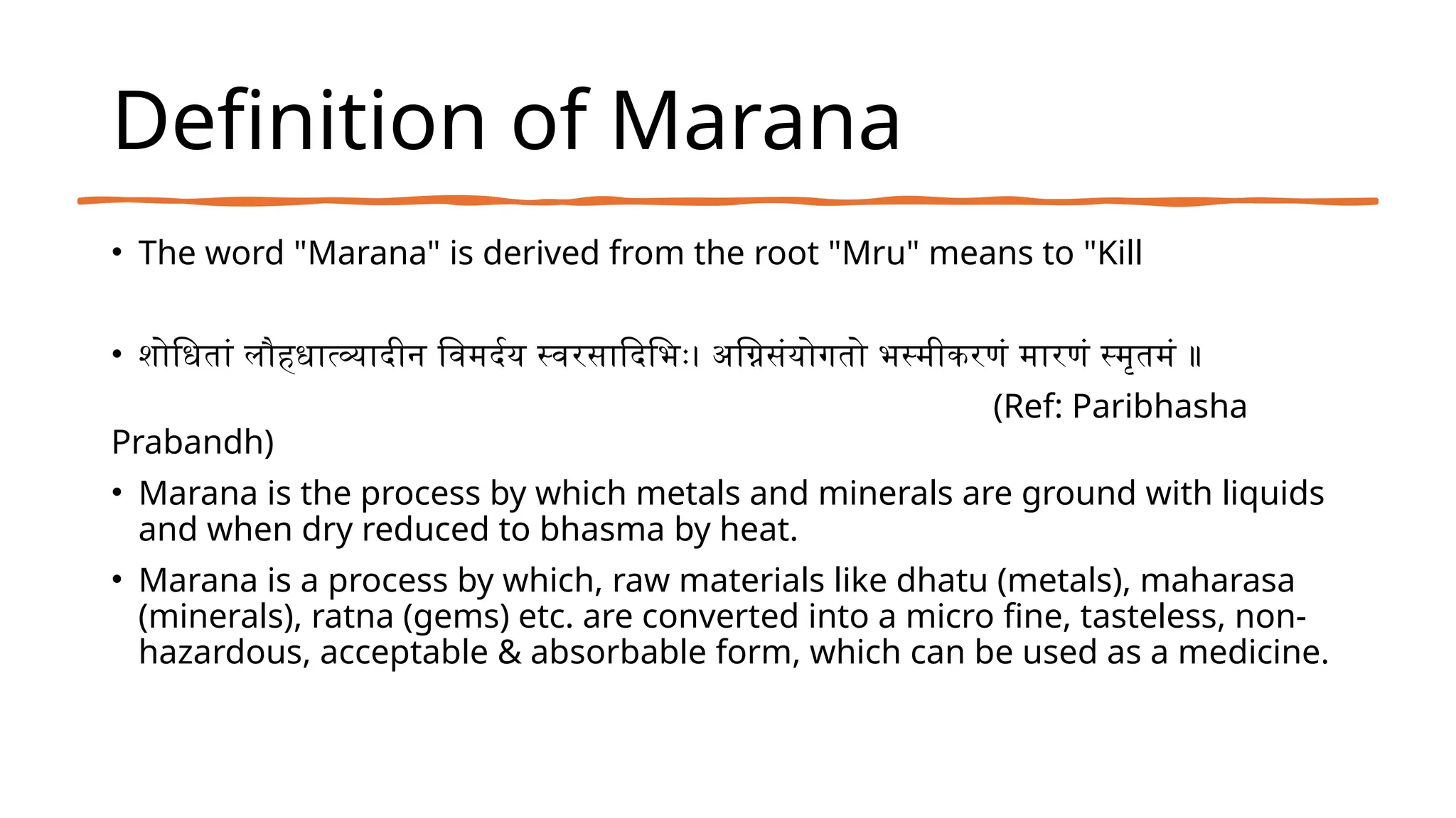 Definition of Marana
• The word "Marana" is derived from the root "Mru" means to "Kill
• शोधितां लौहधात्व्यादीन विमर्दय स्वरसादिभिः। अग्निसंयोगतो भस्मीकरणं मारणं स्मृतमं ॥
(Ref: Paribhasha
Prabandh)
• Marana is the process by which metals and minerals are ground with liquids
and when dry reduced to bhasma by heat.
• Marana is a process by which, raw materials like dhatu (metals), maharasa
(minerals), ratna (gems) etc. are converted into a micro fine, tasteless, non-
hazardous, acceptable & absorbable form, which can be used as a medicine.
 