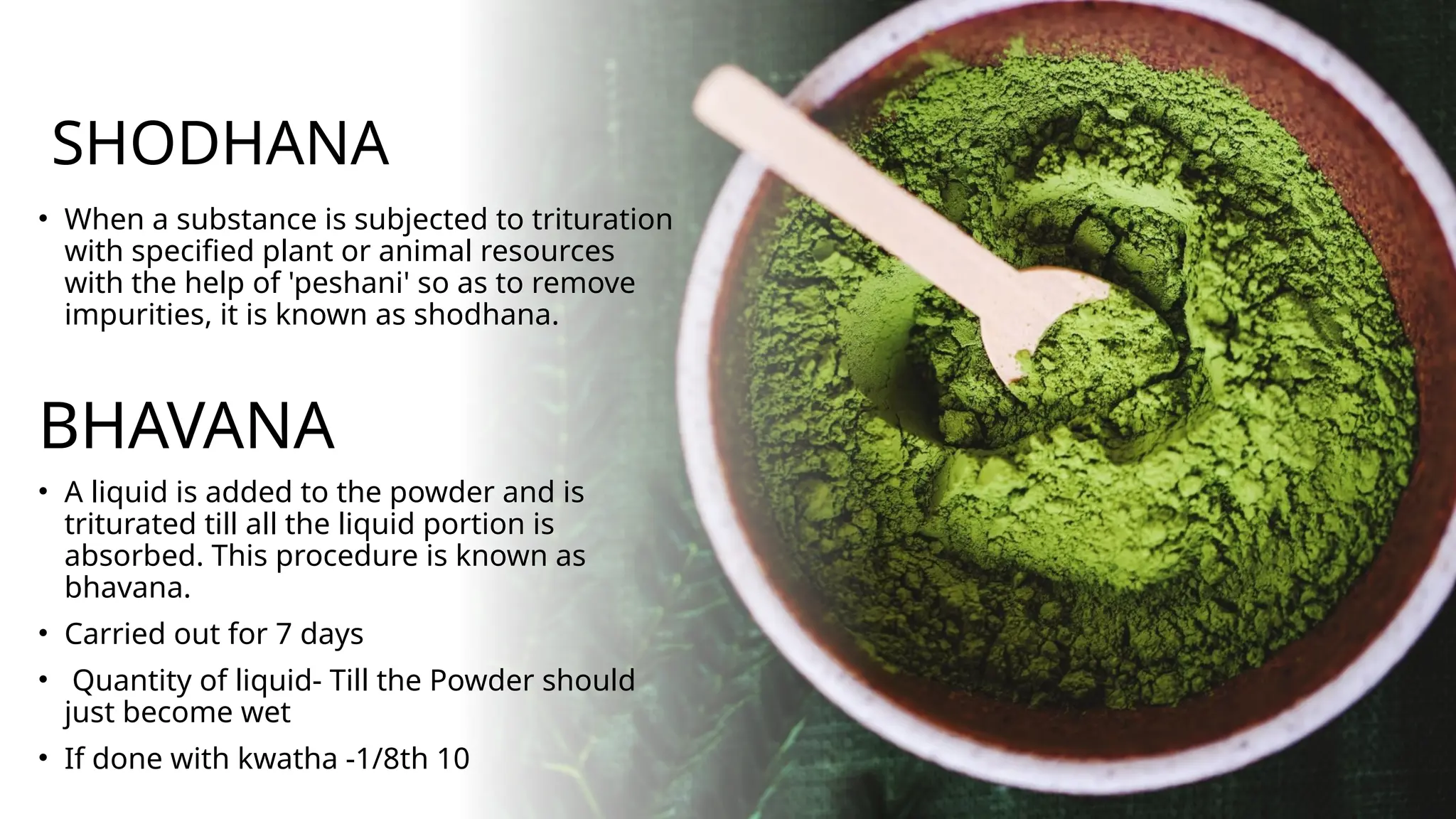 SHODHANA
• When a substance is subjected to trituration
with specified plant or animal resources
with the help of 'peshani' so as to remove
impurities, it is known as shodhana.
BHAVANA
• A liquid is added to the powder and is
triturated till all the liquid portion is
absorbed. This procedure is known as
bhavana.
• Carried out for 7 days
• Quantity of liquid- Till the Powder should
just become wet
• If done with kwatha -1/8th 10
 