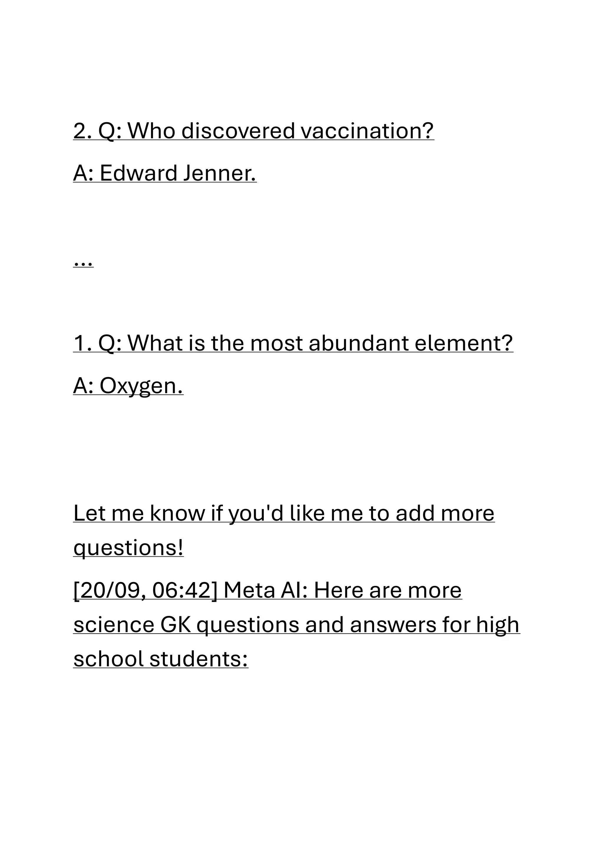 2. Q: Who discovered vaccination?
A: Edward Jenner.
...
1. Q: What is the most abundant element?
A: Oxygen.
Let me know if you'd like me to add more
questions!
[20/09, 06:42] Meta AI: Here are more
science GK questions and answers for high
school students:
 
