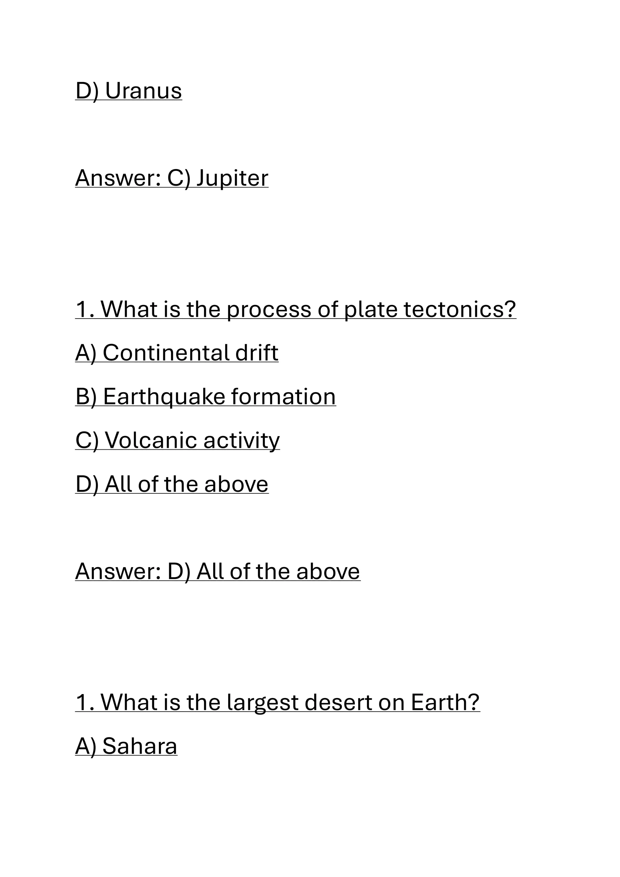 D) Uranus
Answer: C) Jupiter
1. What is the process of plate tectonics?
A) Continental drift
B) Earthquake formation
C) Volcanic activity
D) All of the above
Answer: D) All of the above
1. What is the largest desert on Earth?
A) Sahara
 