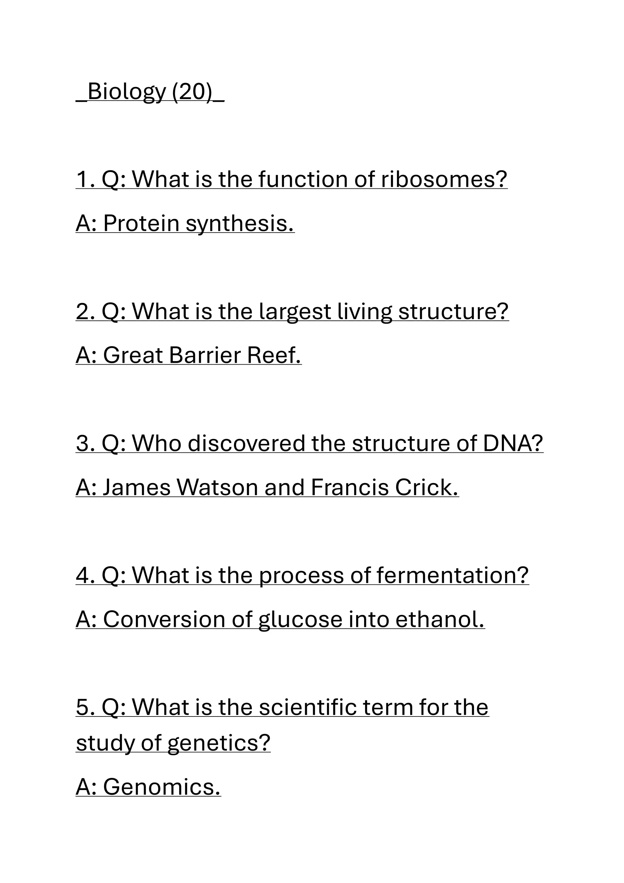 _Biology (20)_
1. Q: What is the function of ribosomes?
A: Protein synthesis.
2. Q: What is the largest living structure?
A: Great Barrier Reef.
3. Q: Who discovered the structure of DNA?
A: James Watson and Francis Crick.
4. Q: What is the process of fermentation?
A: Conversion of glucose into ethanol.
5. Q: What is the scientific term for the
study of genetics?
A: Genomics.
 