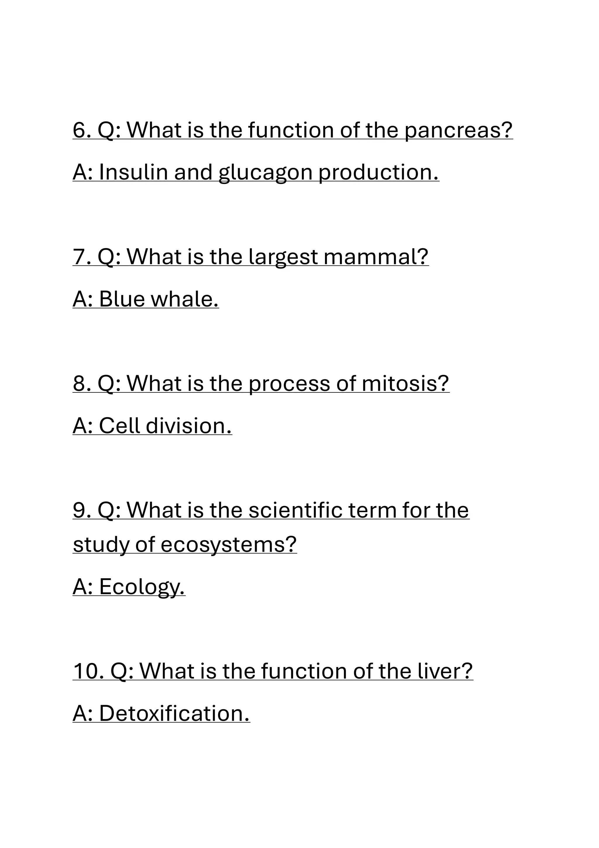 6. Q: What is the function of the pancreas?
A: Insulin and glucagon production.
7. Q: What is the largest mammal?
A: Blue whale.
8. Q: What is the process of mitosis?
A: Cell division.
9. Q: What is the scientific term for the
study of ecosystems?
A: Ecology.
10. Q: What is the function of the liver?
A: Detoxification.
 