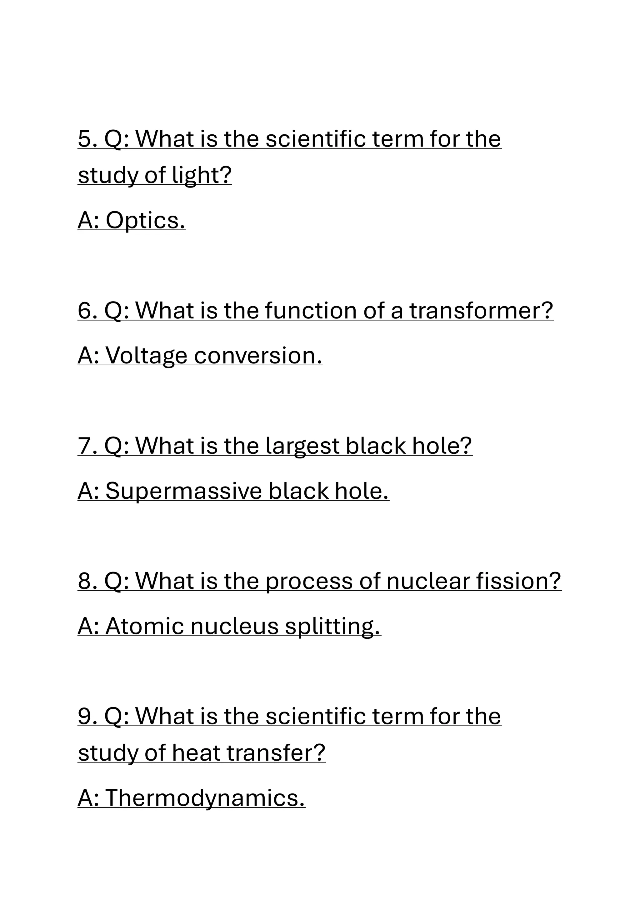 5. Q: What is the scientific term for the
study of light?
A: Optics.
6. Q: What is the function of a transformer?
A: Voltage conversion.
7. Q: What is the largest black hole?
A: Supermassive black hole.
8. Q: What is the process of nuclear fission?
A: Atomic nucleus splitting.
9. Q: What is the scientific term for the
study of heat transfer?
A: Thermodynamics.
 