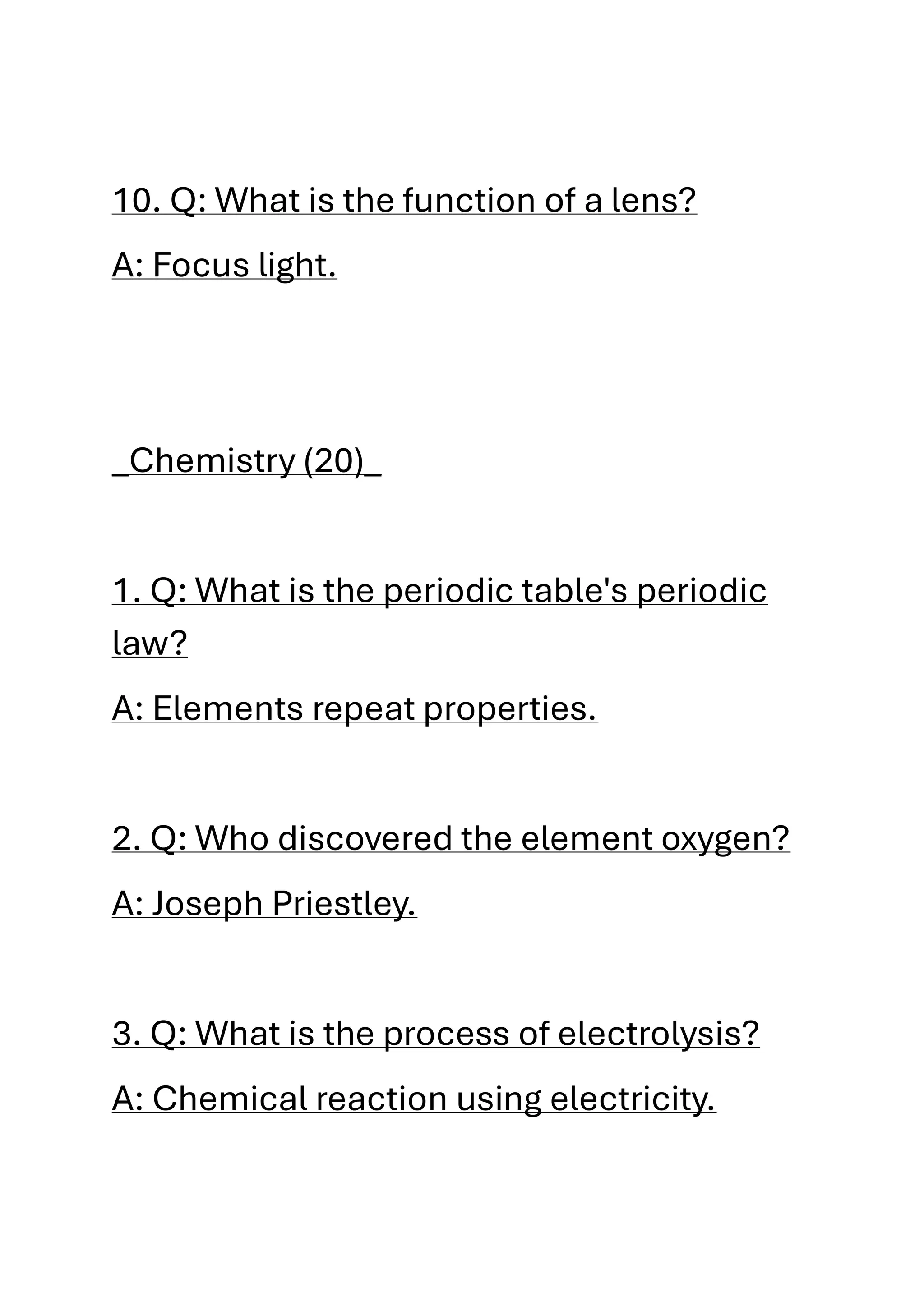 10. Q: What is the function of a lens?
A: Focus light.
_Chemistry (20)_
1. Q: What is the periodic table's periodic
law?
A: Elements repeat properties.
2. Q: Who discovered the element oxygen?
A: Joseph Priestley.
3. Q: What is the process of electrolysis?
A: Chemical reaction using electricity.
 
